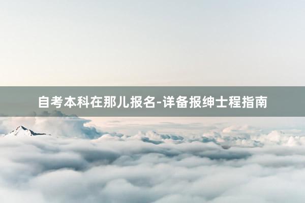 自考本科在那儿报名-详备报绅士程指南
