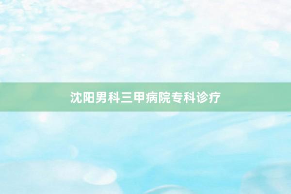沈阳男科三甲病院专科诊疗