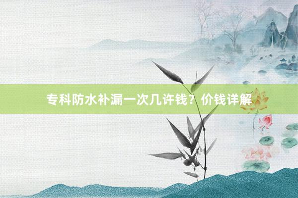 专科防水补漏一次几许钱？价钱详解