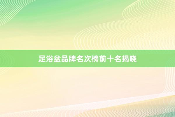 足浴盆品牌名次榜前十名揭晓